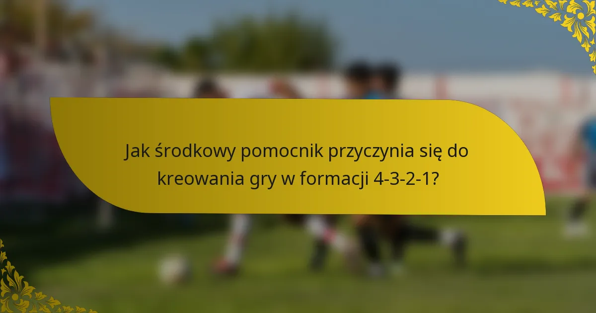 Jak środkowy pomocnik przyczynia się do kreowania gry w formacji 4-3-2-1?