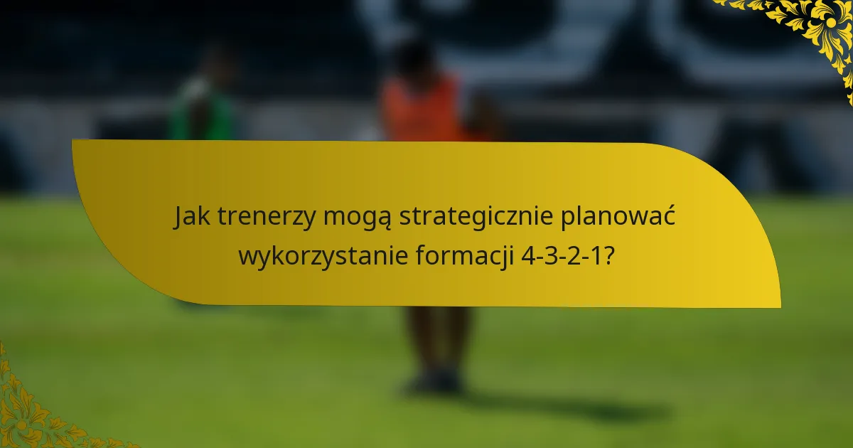 Jak trenerzy mogą strategicznie planować wykorzystanie formacji 4-3-2-1?